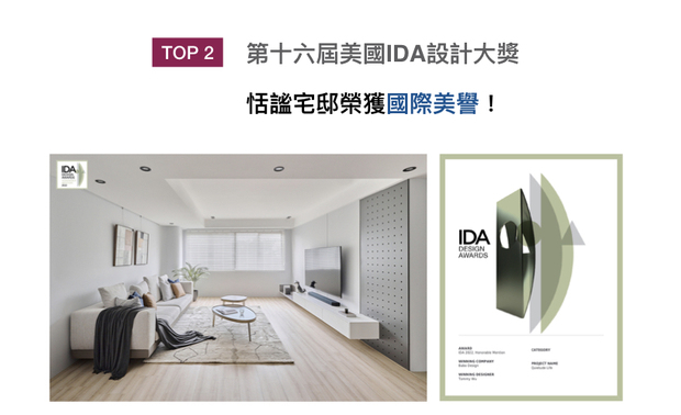 美国IDA 国际设计大奖（International Design Awards），以创新性、实用性和发展性等多种面向为评选标准，发觉各方面的新兴人才。八宝空间美学于家宅作品《宁静》中，藉纯白及木色勾勒清新简约的风貌，搭衬漆黑色块、俐落铁件形塑典雅风格，喜获「Honorable Mention」荣誉，再添品牌荣光！
