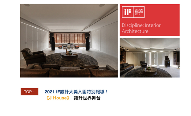2021年德国iF设计大奖的评选机制，採用数位形式举办最终决选，并于第一阶段集结91位设计界权威评审，选评出4664件入围，近50%机率进入总决选。及俬设计于作品《J House》中，以音乐为介质，搭配异材质的变化，将空间的丰富美好呈现于众人眼前，深获评审喜爱，进而入选决选！