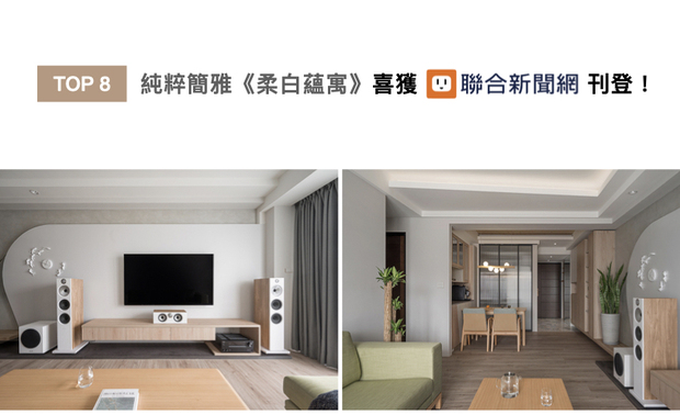 曾总监设计的质感之作《柔白蕴寓》，全室选用澹色木纹搭衬浅色家饰，并藉由电视牆的雾灰色涂料，于无印风格中汇入灵活轻盈的跳色景緻，营造恬静柔和却不失新意的居家风貌，获联合新闻网上刊推广！
