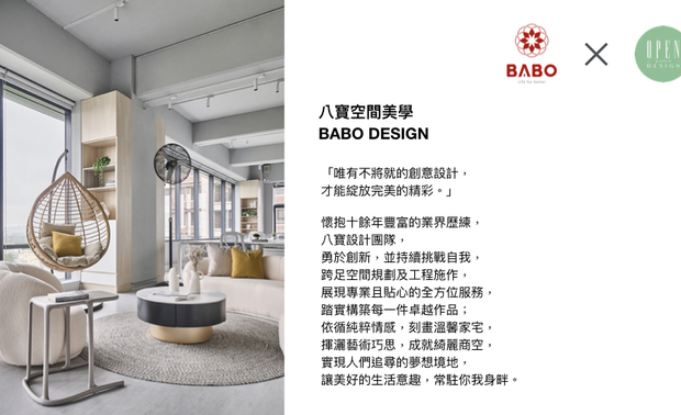 「对我们来说，最重要的就是做好自己的设计，让顾客感到满意。」秉持对专业的坚持，八宝空间美学 在设计路上不断精进，以创意和热忱面对每场挑战，创造美学与机能兼备的卓越场域，予以客户贴心完善的全方位服务，期盼未来，八宝团队能打造更多蕴含巧思的细腻之作，令品牌更加发光发热！

八宝空间美学
电话：+886-3-2872-603
公司地址：桃园市中坜区青峰路一段47号8楼
信箱：sunny@babodesign.me

OPEN Design动能开启传媒：https://www.openworld.tv/