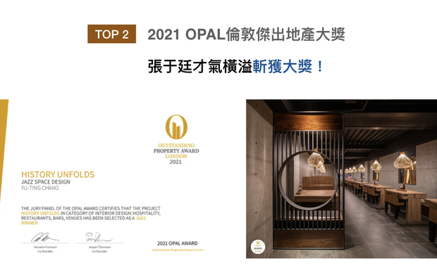 OUTSTANDING PROPERTY AWARD LONDON,OPAL（英国伦敦杰出地产大奖）由全球知名企业集团Farmani Group组织，力求各地最富创造力、社会影响力与永续性的设计方案。张总监于作品《世传History Unfolds》中，以木质结合石材，形塑气质内敛的氛围，揽获「Winner」大奖与「Honorable Mention」荣誉！
