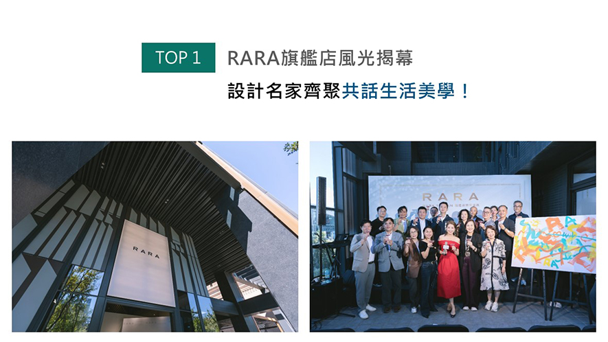 2025年10月18日，RARA TAIWAN旗舰店于新竹盛大开幕。开幕典礼上，RARA TAIWAN总代理黄静文女士与多位设计界人士出席，分享品牌理念与设计心法，强调RARA将「无序定制」转变为「有序定制」的系统思维，使适当有度的克制美学，成就一般定制家居难以实现的「恰到好处的留白」。
