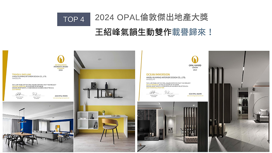 OPAL（英国伦敦杰出地产大奖）由Farmani Group组织，找寻各地最富创造力、革新感、社会影响力与永续性的设计方案。总监王绍峰透过多元材质，营造沉静雅致的居家情调《颐居》，斩获赛事「Winner」荣誉；此外，运用鲜明的绿、黄、黑等色彩点缀各个房间，赋予空间鲜明个性的作品《沐海》成功抱回「Honorable Mention」，两大优秀作品使品牌声望再创新高！
